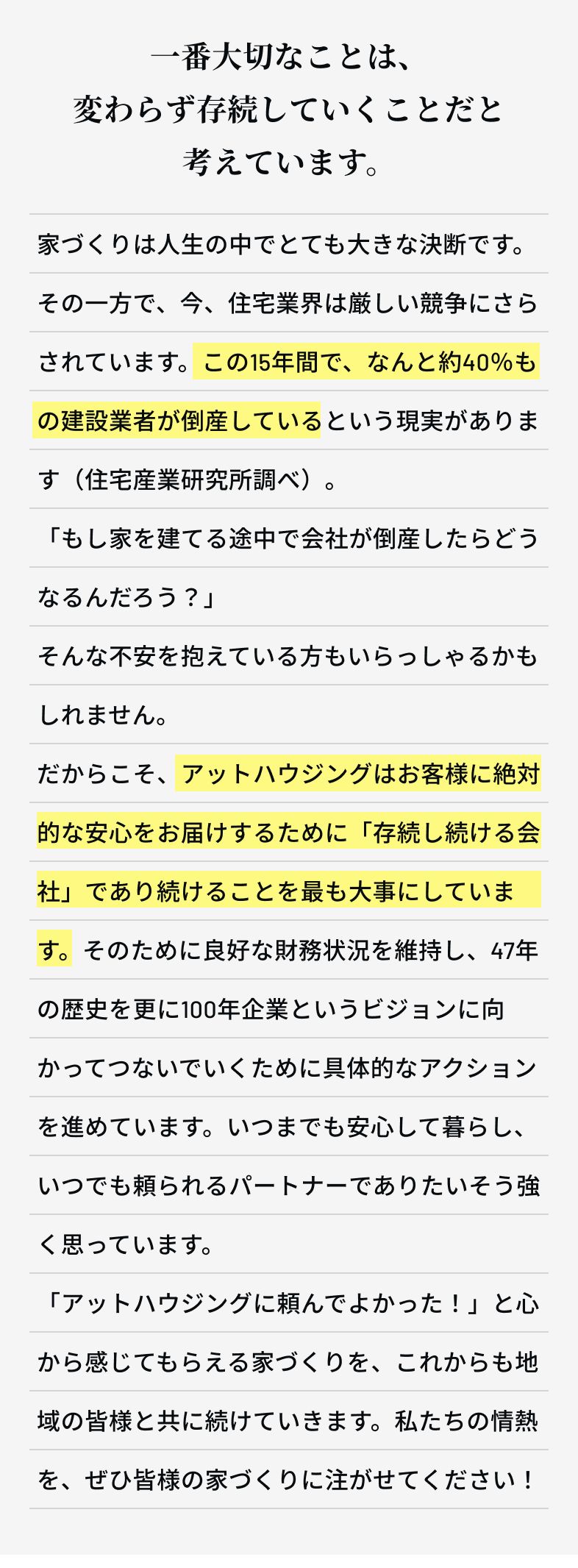 一番大切なことは、変わらず存続していくことだと考えています。　家づくりは人生の中でとても大きな決断です。その一方で、今、住宅業界は厳しい競争にさらされています。この15年間で、なんと約40％もの建設業者が倒産しているという現実があります（住宅産業研究所調べ）。「もし家を建てる途中で会社が倒産したらどうなるんだろう？」そんな不安を抱えている方もいらっしゃるかもしれません。だからこそ、アットハウジングはお客様に絶対的な安心をお届けするために「存続し続ける会社」であり続けることを最も大事にしています。そのために良好な財務状況を維持し、47年の歴史を更に100年企業というビジョンに向かってつないでいくために具体的なアクションを進めています。いつまでも安心して暮らし、いつでも頼られるパートナーでありたいそう強く思っています。「アットハウジングに頼んでよかった！」と心から感じてもらえる家づくりを、これからも地域の皆様と共に続けていきます。私たちの情熱を、ぜひ皆様の家づくりに注がせてください！