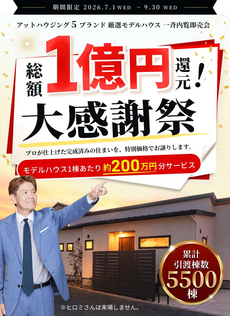 期間限定 2026.7.1WED − 9.30WED　アットハウジング5ブランド 厳選モデルハウス 一斉内覧即売会　総額1億円還元！大感謝祭　プロが仕上げた完成済みの住まいを、特別価格でお譲りします。　モデルハウス1棟あたり約200万円分サービス　累計引渡棟数5500棟　※ヒロミさんは来場しません。