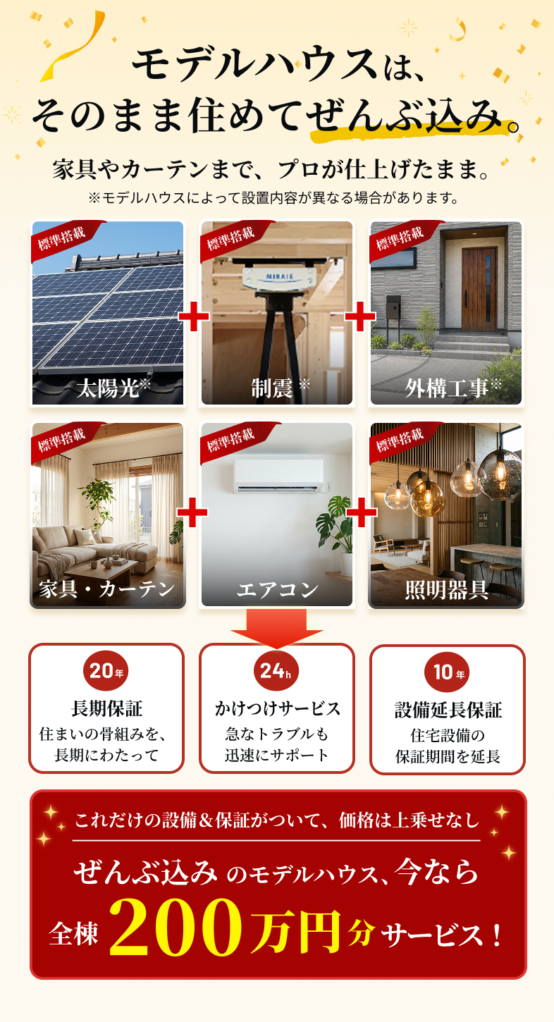 モデルハウスは、そのまま住めてぜんぶ込み。家具やカーテンまで、プロが仕上げたまま。※モデルハウスによって設置内容が異なる場合があります。20年 長期保証 住まいの骨組みを、長期にわたって　24h かけつけサービス 急なトラブルも迅速にサポート　10年 設備延長保証 住宅設備の保証期間を延長　これだけの設備＆保証がついて、価格は上乗せなし ぜんぶ込み のモデルハウス、今なら全棟200万円分サービス！